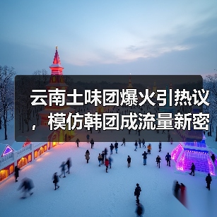 云南土味团爆火引热议，模仿韩团成流量新密