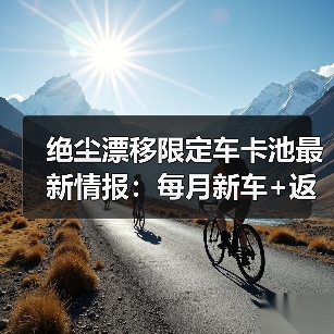 绝尘漂移限定车卡池最新情报：每月新车+返
