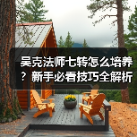 吴克法师七转怎么培养？新手必看技巧全解析
